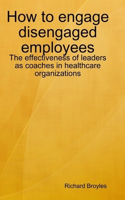 How to engage disengaged employees: The effectiveness of leaders as coaches in healthcare organizations by Broyles, Richard