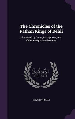 The Chronicles of the Pathán Kings of Dehli: Illustrated by Coins, Inscriptions, and Other Antiquarian Remains by Thomas, Edward