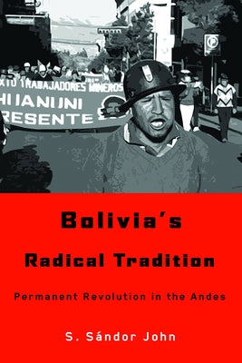 Bolivia's Radical Tradition: Permanent Revolution in the Andes by John, S. Sándor