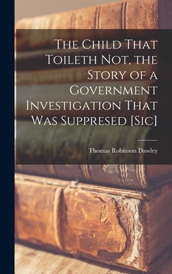 The Child That Toileth not, the Story of a Government Investigation That was Suppresed [sic] by Dawley, Thomas Robinson