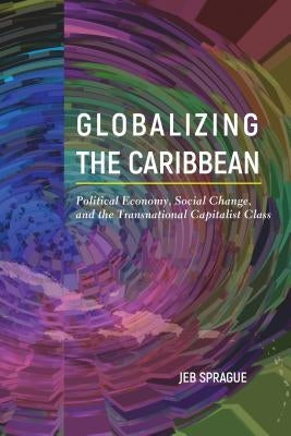 Globalizing the Caribbean: Political Economy, Social Change, and the Transnational Capitalist Class by Sprague, Jeb