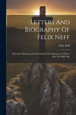 Letters And Biography Of Felix Neff: Protestant Missionary In Switzerland, The Department Of Isere And The High Alps by Neff, F駘ix