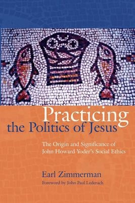 Practicing the Politics of Jesus: The Origin and Significance of John Howard Yoder's Social Ethics by Zimmerman, Earl