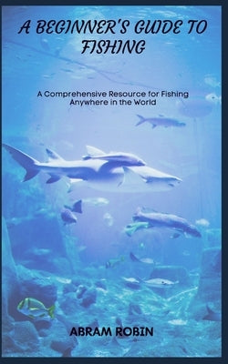 A Beginner's Guide to Fishing: A Comprehensive Resource for Fishing Anywhere in the World by Robin, Abram