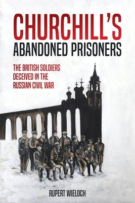 Churchill's Abandoned Prisoners: The British Soldiers Deceived in the Russian Civil War by Wieloch, Rupert