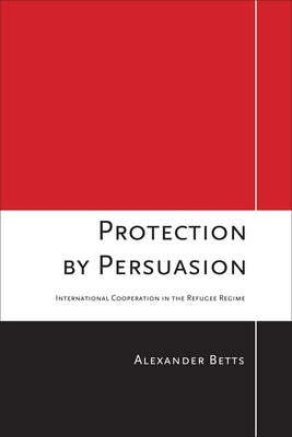 Protection by Persuasion: International Cooperation in the Refugee Regime by Betts, Alexander