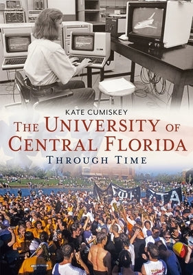 University of Central Florida Through Time by Cumiskey, Kate