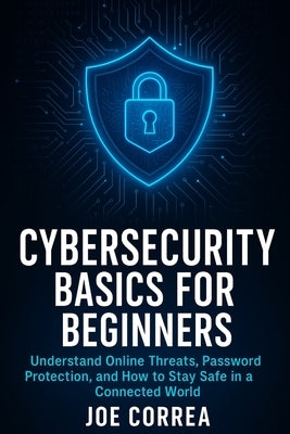 Cybersecurity Basics for Beginners: Understand Online Threats, Password Protection, and How to Stay Safe in a Connected World by Correa, Joe