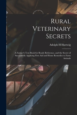 Rural Veterinary Secrets: A Farmer's Text Book for Ready Reference, and the Secret of Successfully Applying First aid and Home Remedies to Farm by Hartwig, Adolph H.