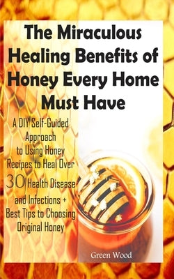The Miraculous Healing Benefits of Honey Every Home Must Have: A DIY Self-Guided Approach to Using Honey Recipes to Heal over 30 Health Diseases and I by Wood, Green