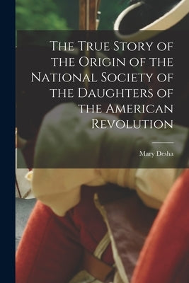 The True Story of the Origin of the National Society of the Daughters of the American Revolution by Desha, Mary