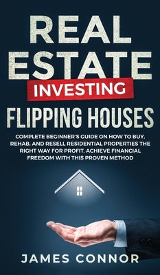 Real Estate Investing - Flipping Houses: Complete Beginner's Guide on How to Buy, Rehab, and Resell Residential Properties the Right Way for Profit. A by Connor, James