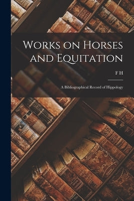 Works on Horses and Equitation: A Bibliographical Record of Hippology by Huth, F. H. B. 1844