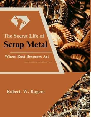 The Secret Life of Scrap Metal: Where Rust Becomes Art by Rogers, Robert W.