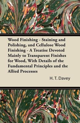 Wood Finishing - Staining and Polishing, and Cellulose Wood Finishing - A Treatise Devoted Mainly to Transparent Finishes for Wood, with Details of th by Davey, H. T.