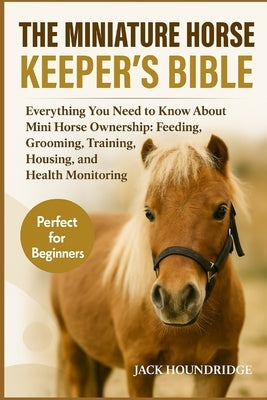 The Miniature Horse Keeper's Bible: Everything You Need to Know About Mini Horse Ownership: Feeding, Grooming, Training, Housing, and Health Monitorin by Houndridge, Jack
