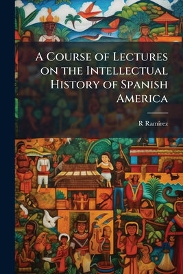 A Course of Lectures on the Intellectual History of Spanish America by Ramírez, R.