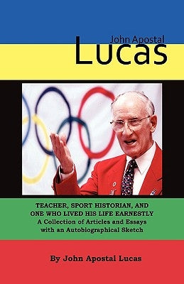 John Apostal Lucas: Teacher, Sport Historian, and One Who Lived His Life Earnestly. A Collection of Articles and Essays with an Autobiogra by Lucas, John Apostal