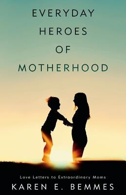Everyday Heroes of Motherhood: Love Letters To Extraordinary Moms by Bemmes, Karen E.