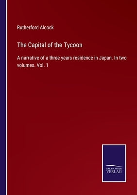 The Capital of the Tycoon: A narrative of a three years residence in Japan. In two volumes. Vol. 1 by Alcock, Rutherford