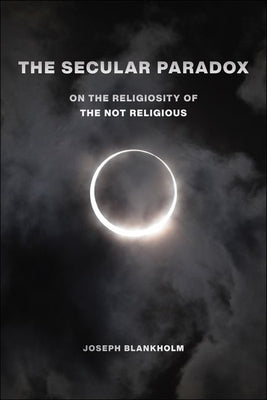The Secular Paradox: On the Religiosity of the Not Religious by Blankholm, Joseph