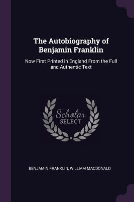 The Autobiography of Benjamin Franklin: Now First Printed in England From the Full and Authentic Text by Franklin, Benjamin