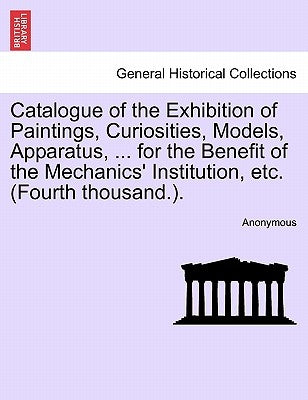 Catalogue of the Exhibition of Paintings, Curiosities, Models, Apparatus, ... for the Benefit of the Mechanics' Institution, Etc. (Fourth Thousand.). by Anonymous