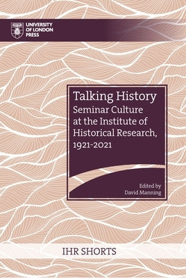 Talking History: Seminar Culture at the Institute of Historical Research, 1921-2021 by Manning, David