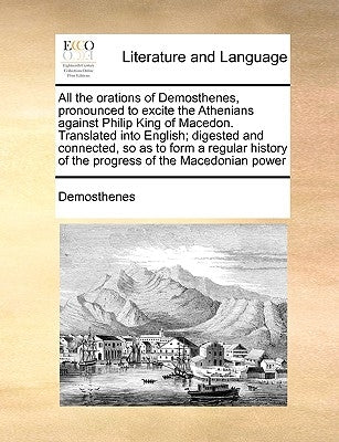 All the Orations of Demosthenes, Pronounced to Excite the Athenians Against Philip King of Macedon. Translated Into English; Digested and Connected, S by Demosthenes