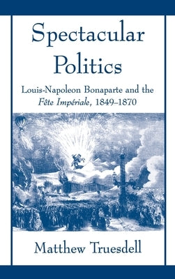 Spectacular Politics: Louis-Napoleon Bonaparte and the Fête Impérial, 1849-1870 by Truesdell, Matthew N.