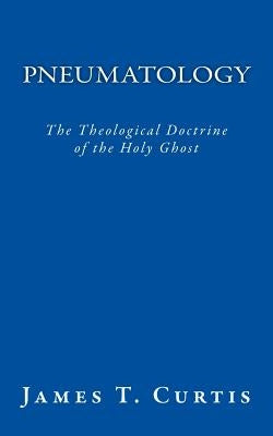 Pneumatology: The Theological Doctrine of the Holy Ghost by Curtis, James T.