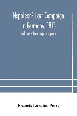 Napoleon'S Last Campaign In Germany, 1813; With Seventeen Maps And Plans by Francis Loraine Petre