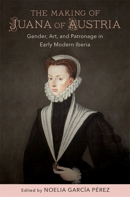 The Making of Juana of Austria: Gender, Art, and Patronage in Early Modern Iberia by García Pérez, Noelia