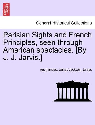 Parisian Sights and French Principles, Seen Through American Spectacles. [By J. J. Jarvis.] by Anonymous