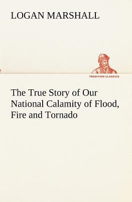 The True Story of Our National Calamity of Flood, Fire and Tornado by Marshall, Logan