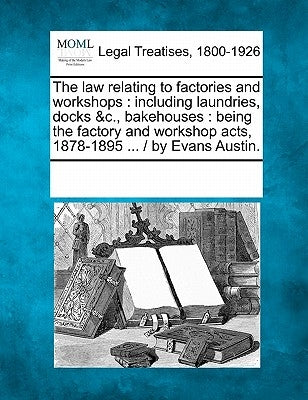 The Law Relating to Factories and Workshops: Including Laundries, Docks &C., Bakehouses: Being the Factory and Workshop Acts, 1878-1895 ... / By Evans by Multiple Contributors