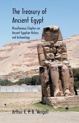 The Treasury of Ancient Egypt: Miscellaneous Chapters on Ancient Egyptian History and Archaeology by Weigall, Arthur E. P. B.