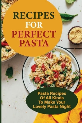 Recipes For Perfect Pasta: Pasta Recipes Of All Kinds To Make Your Lovely Pasta Night: Delicious Homemade Pasta Recipes by Schierbrock, Altagracia