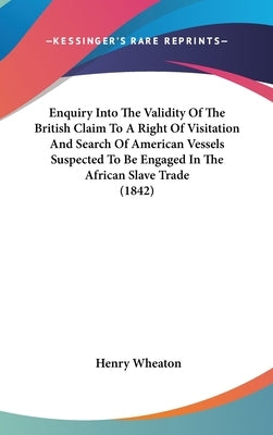 Enquiry Into The Validity Of The British Claim To A Right Of Visitation And Search Of American Vessels Suspected To Be Engaged In The African Slave Tr by Wheaton, Henry