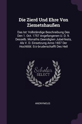 Die Zierd Und Ehre Von Ziemetshaußen: Das Ist: Vollständige Beschreibung Des Den 1. Oct. 1757 Angefangenen U. D. 9. Desselb. Monaths Geendigten Jubel- by Anonymous