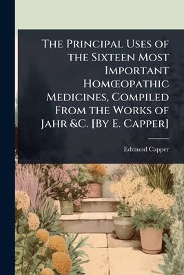 The Principal Uses of the Sixteen Most Important HomÅ"opathic Medicines, Compiled From the Works of Jahr &C. [By E. Capper] by Capper, Edmund