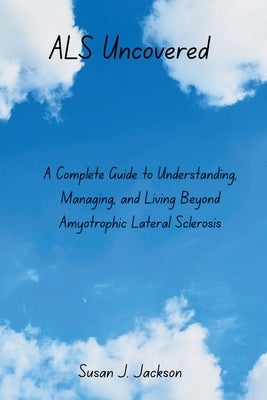 ALS Uncovered: A Complete Guide to Understanding, Managing, and Living Beyond Amyotrophic Lateral Sclerosis by Jackson, Susan J.