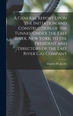 A General Report Upon the Initiation and Construction of the Tunnel Under the East River, New York, to the President and Directors of the East River G by Jacobs, Charles M.