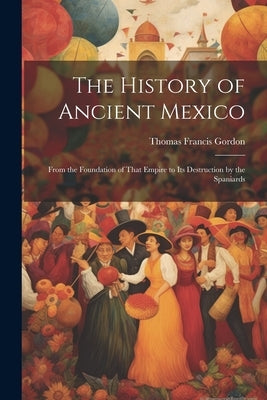 The History of Ancient Mexico: From the Foundation of That Empire to Its Destruction by the Spaniards by Gordon, Thomas Francis