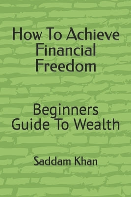 How To Achieve Financial Freedom: Beginners Guide To Wealth by Khan, Saddam