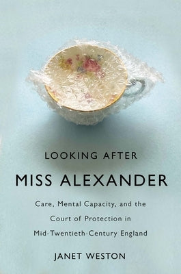 Looking After Miss Alexander: Care, Mental Capacity, and the Court of Protection in Mid-Twentieth-Century England by Weston, Janet