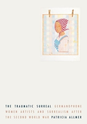 The Traumatic Surreal: Germanophone Women Artists and Surrealism After the Second World War by Allmer, Patricia