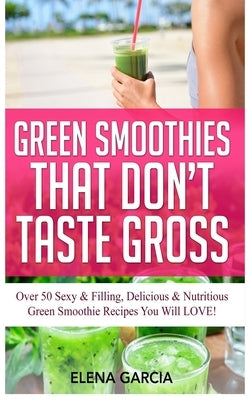 Green Smoothies That Don't Taste Gross: Over 50 Sexy & Filling, Delicious & Nutritious Green Smoothie Recipes You Will LOVE! by Garcia, Elena