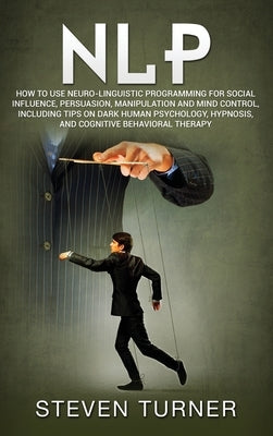 Nlp: How to Use Neuro-Linguistic Programming for Social Influence, Persuasion, Manipulation and Mind Control, Including Tip by Turner, Steven