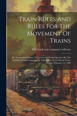 Train Rules And Rules For The Movement Of Trains: By Telegraphic Orders, To Govern All Roads Operated By The Fall Brook Coal Company, To Take Effect A by Fall Brook Coal Company's Railways
